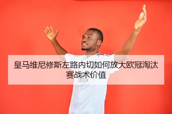 皇马维尼修斯左路内切如何放大欧冠淘汰赛战术价值