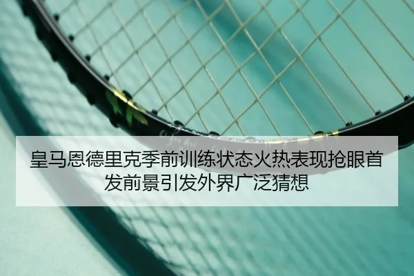 皇马恩德里克季前训练状态火热表现抢眼首发前景引发外界广泛猜想