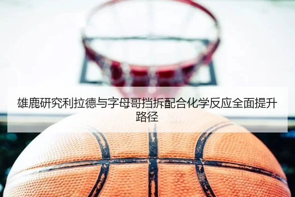 雄鹿研究利拉德与字母哥挡拆配合化学反应全面提升路径