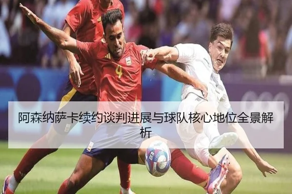 阿森纳萨卡续约谈判进展与球队核心地位全景解析