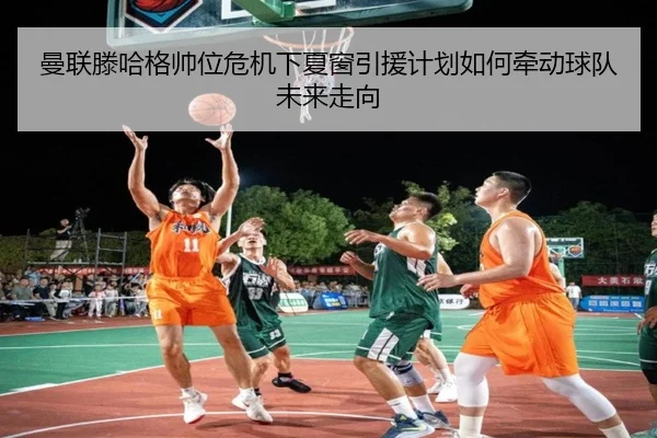 曼联滕哈格帅位危机下夏窗引援计划如何牵动球队未来走向